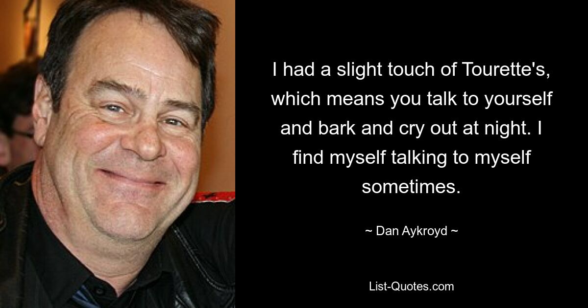 I had a slight touch of Tourette's, which means you talk to yourself and bark and cry out at night. I find myself talking to myself sometimes. — © Dan Aykroyd