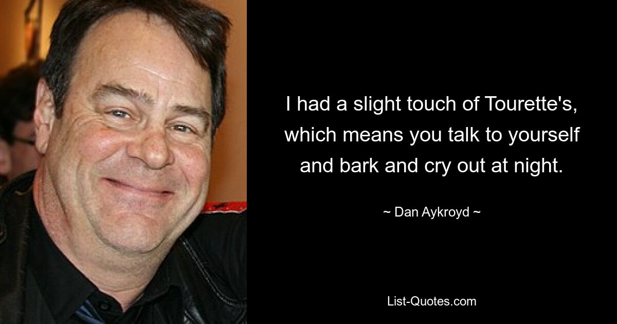 I had a slight touch of Tourette's, which means you talk to yourself and bark and cry out at night. — © Dan Aykroyd