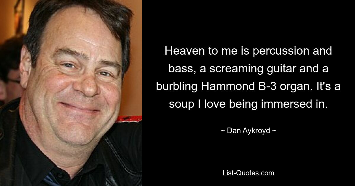 Heaven to me is percussion and bass, a screaming guitar and a burbling Hammond B-3 organ. It's a soup I love being immersed in. — © Dan Aykroyd