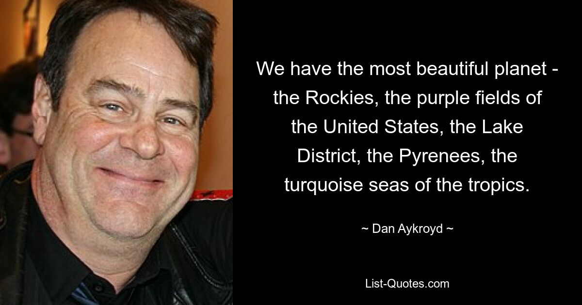 We have the most beautiful planet - the Rockies, the purple fields of the United States, the Lake District, the Pyrenees, the turquoise seas of the tropics. — © Dan Aykroyd