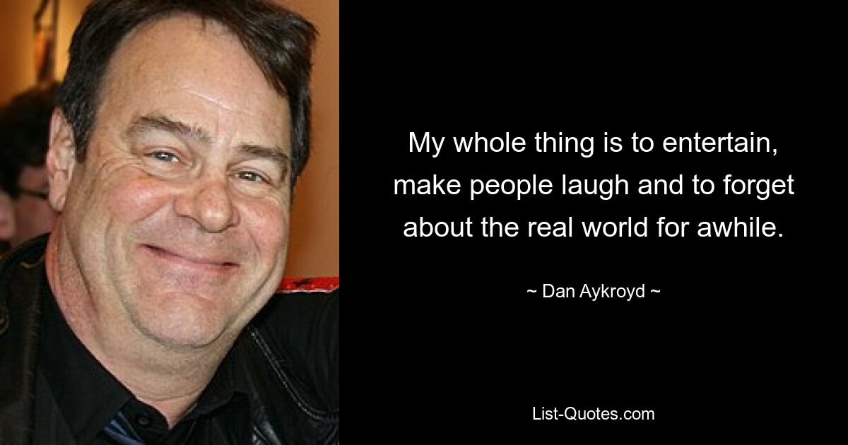 My whole thing is to entertain, make people laugh and to forget about the real world for awhile. — © Dan Aykroyd