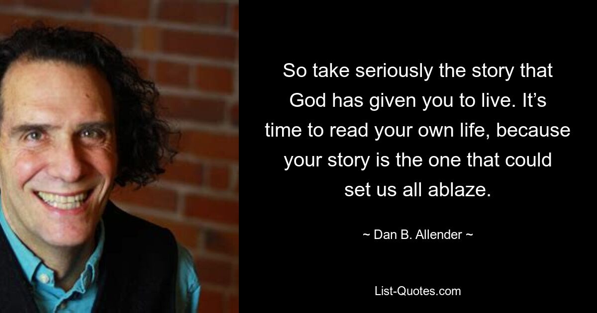 So take seriously the story that God has given you to live. It’s time to read your own life, because your story is the one that could set us all ablaze. — © Dan B. Allender