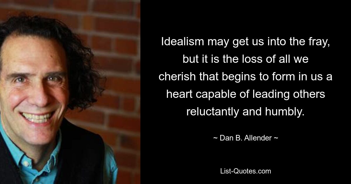 Idealism may get us into the fray, but it is the loss of all we cherish that begins to form in us a heart capable of leading others reluctantly and humbly. — © Dan B. Allender