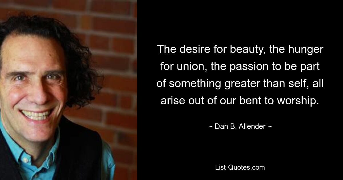 The desire for beauty, the hunger for union, the passion to be part of something greater than self, all arise out of our bent to worship. — © Dan B. Allender