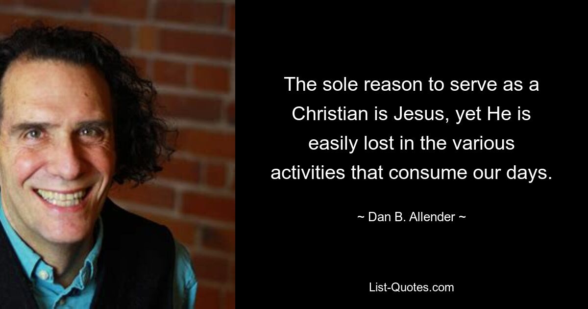 The sole reason to serve as a Christian is Jesus, yet He is easily lost in the various activities that consume our days. — © Dan B. Allender