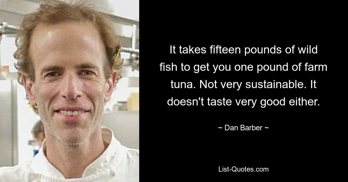 It takes fifteen pounds of wild fish to get you one pound of farm tuna. Not very sustainable. It doesn't taste very good either. — © Dan Barber