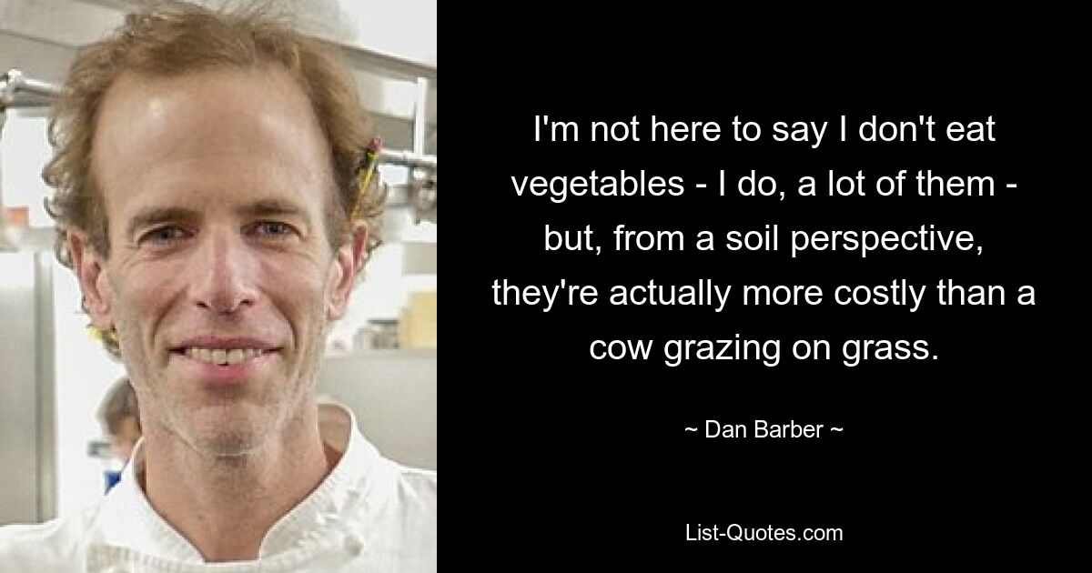 I'm not here to say I don't eat vegetables - I do, a lot of them - but, from a soil perspective, they're actually more costly than a cow grazing on grass. — © Dan Barber