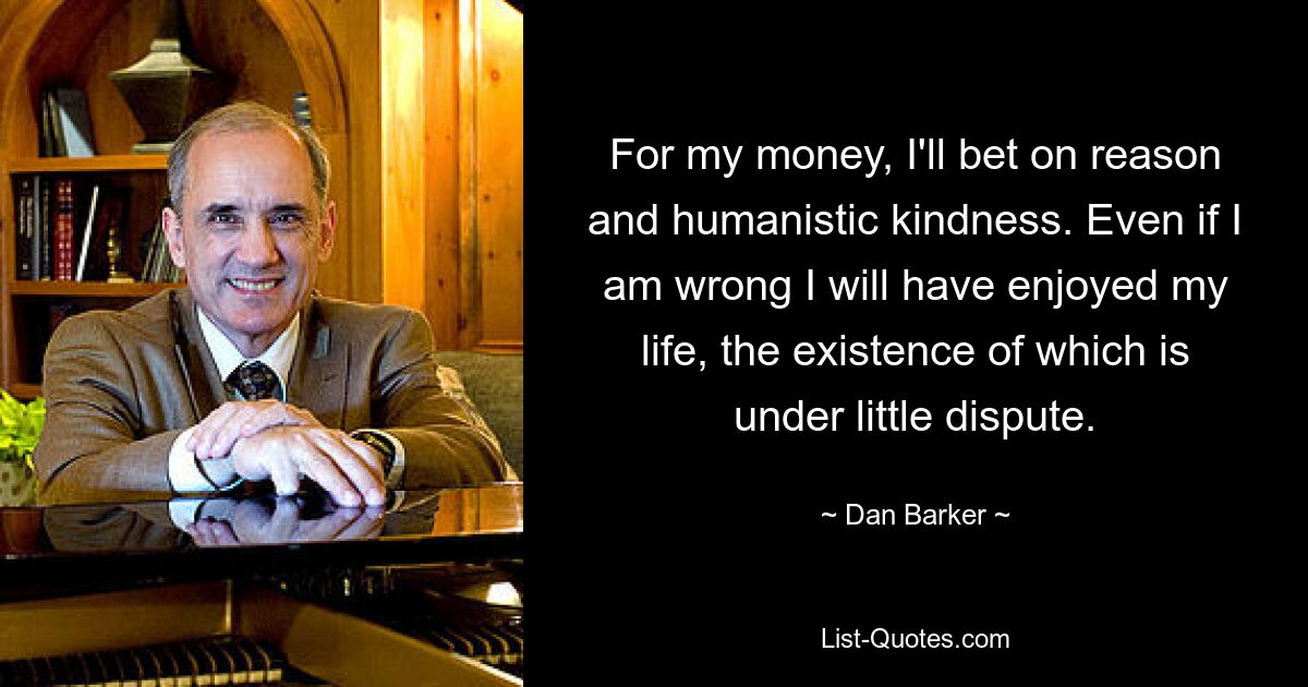 For my money, I'll bet on reason and humanistic kindness. Even if I am wrong I will have enjoyed my life, the existence of which is under little dispute. — © Dan Barker