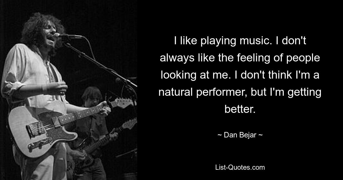 I like playing music. I don't always like the feeling of people looking at me. I don't think I'm a natural performer, but I'm getting better. — © Dan Bejar