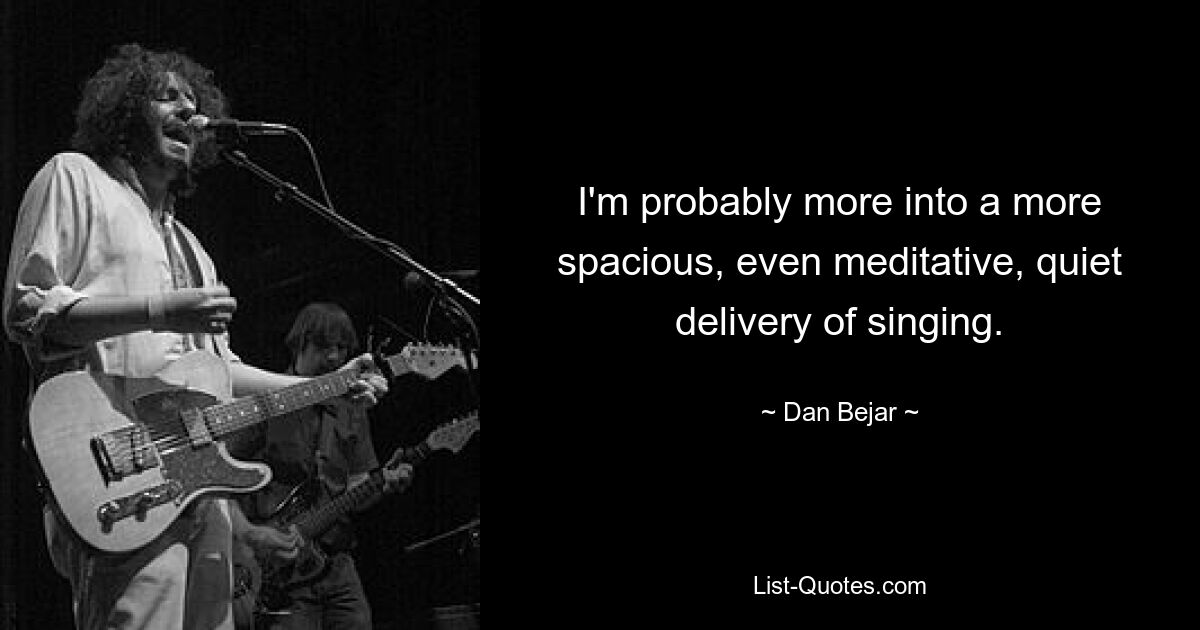 I'm probably more into a more spacious, even meditative, quiet delivery of singing. — © Dan Bejar