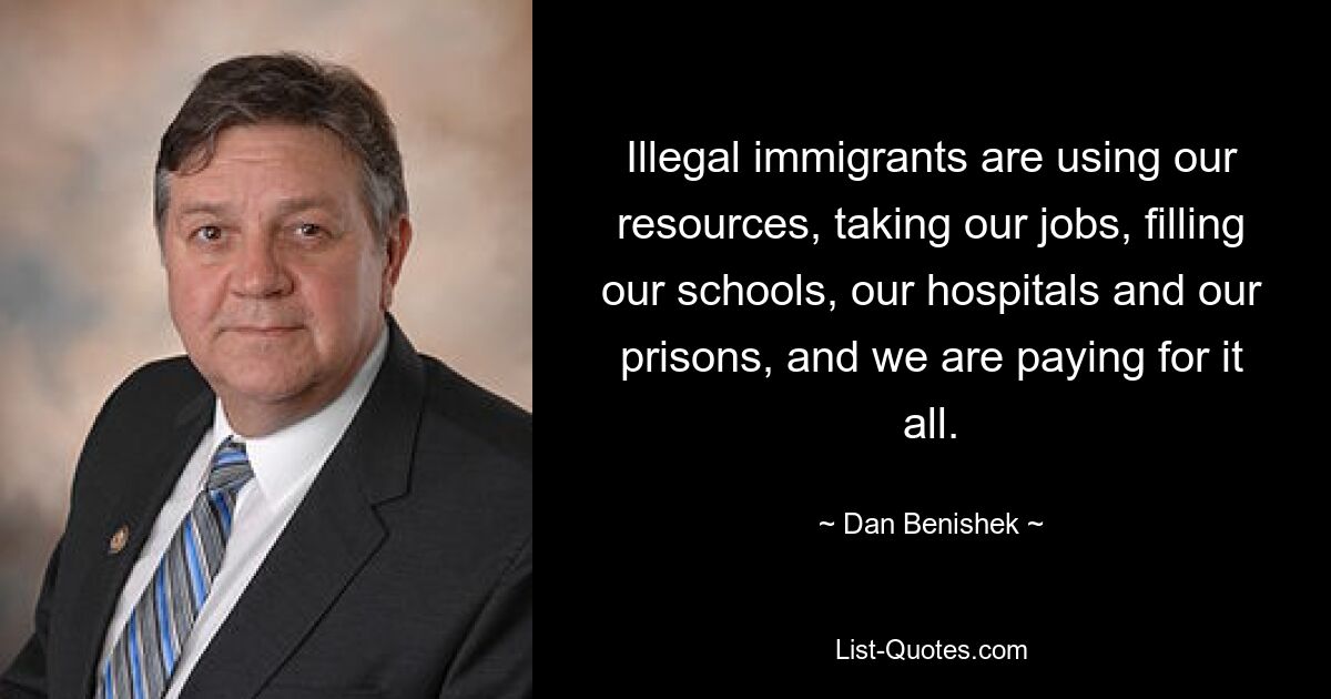 Illegal immigrants are using our resources, taking our jobs, filling our schools, our hospitals and our prisons, and we are paying for it all. — © Dan Benishek