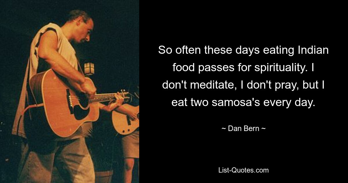 So often these days eating Indian food passes for spirituality. I don't meditate, I don't pray, but I eat two samosa's every day. — © Dan Bern