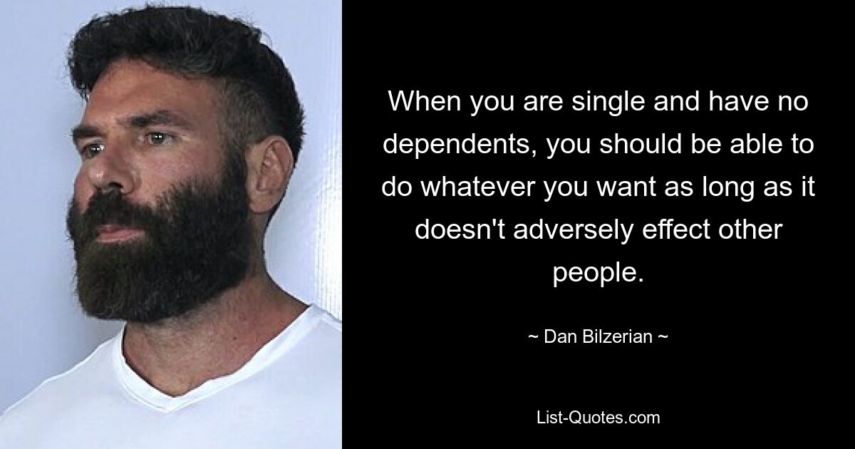 When you are single and have no dependents, you should be able to do whatever you want as long as it doesn't adversely effect other people. — © Dan Bilzerian