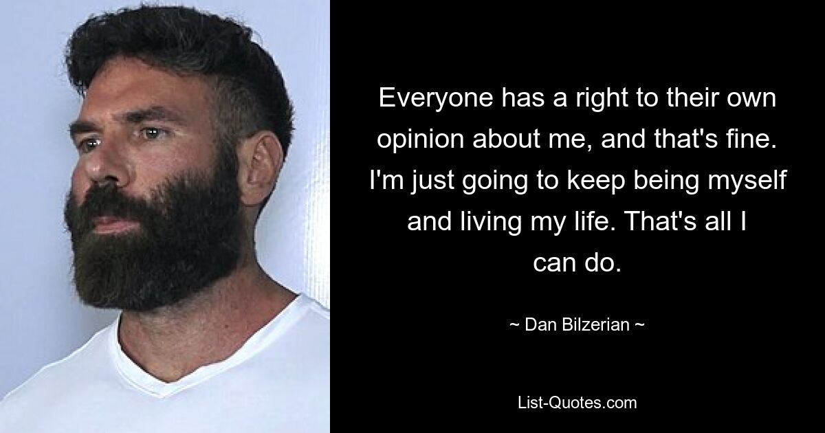 Everyone has a right to their own opinion about me, and that's fine. I'm just going to keep being myself and living my life. That's all I can do. — © Dan Bilzerian