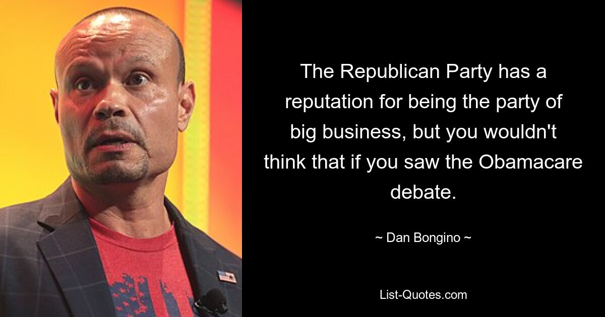 The Republican Party has a reputation for being the party of big business, but you wouldn't think that if you saw the Obamacare debate. — © Dan Bongino