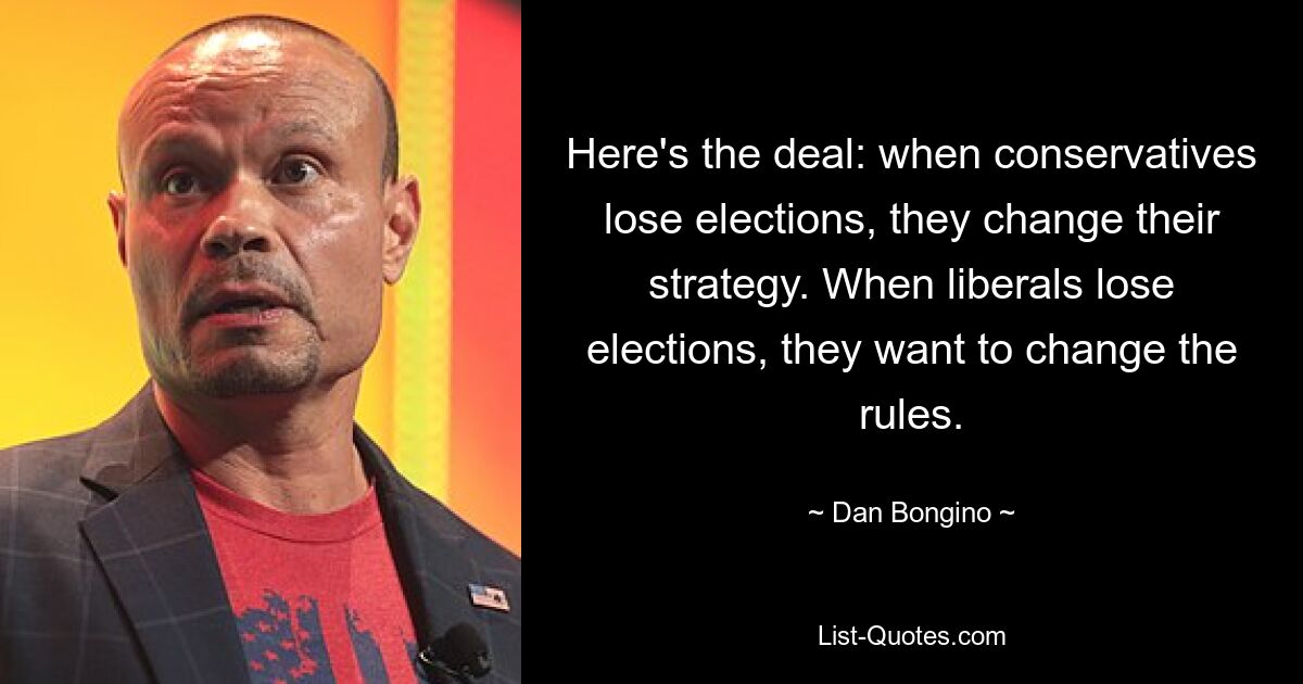 Here's the deal: when conservatives lose elections, they change their strategy. When liberals lose elections, they want to change the rules. — © Dan Bongino