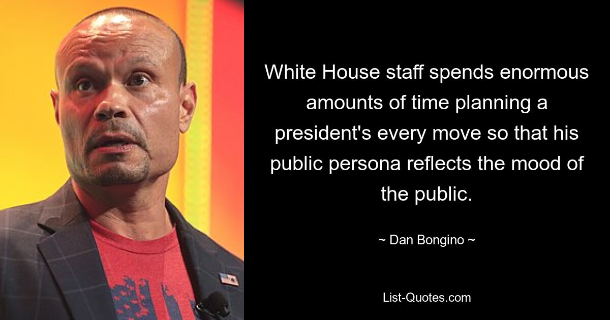 White House staff spends enormous amounts of time planning a president's every move so that his public persona reflects the mood of the public. — © Dan Bongino