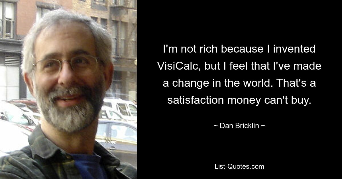 I'm not rich because I invented VisiCalc, but I feel that I've made a change in the world. That's a satisfaction money can't buy. — © Dan Bricklin