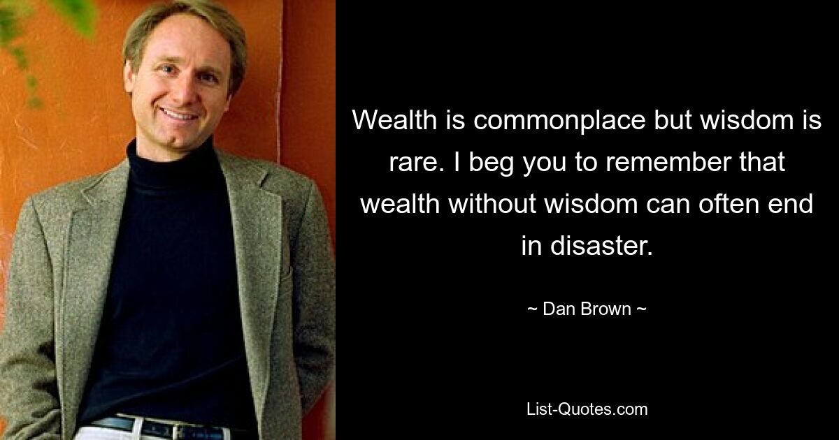 Wealth is commonplace but wisdom is rare. I beg you to remember that wealth without wisdom can often end in disaster. — © Dan Brown