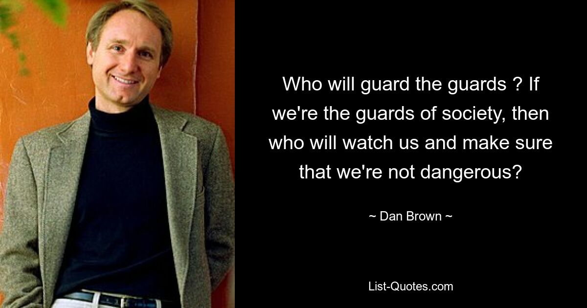 Who will guard the guards ? If we're the guards of society, then who will watch us and make sure that we're not dangerous? — © Dan Brown