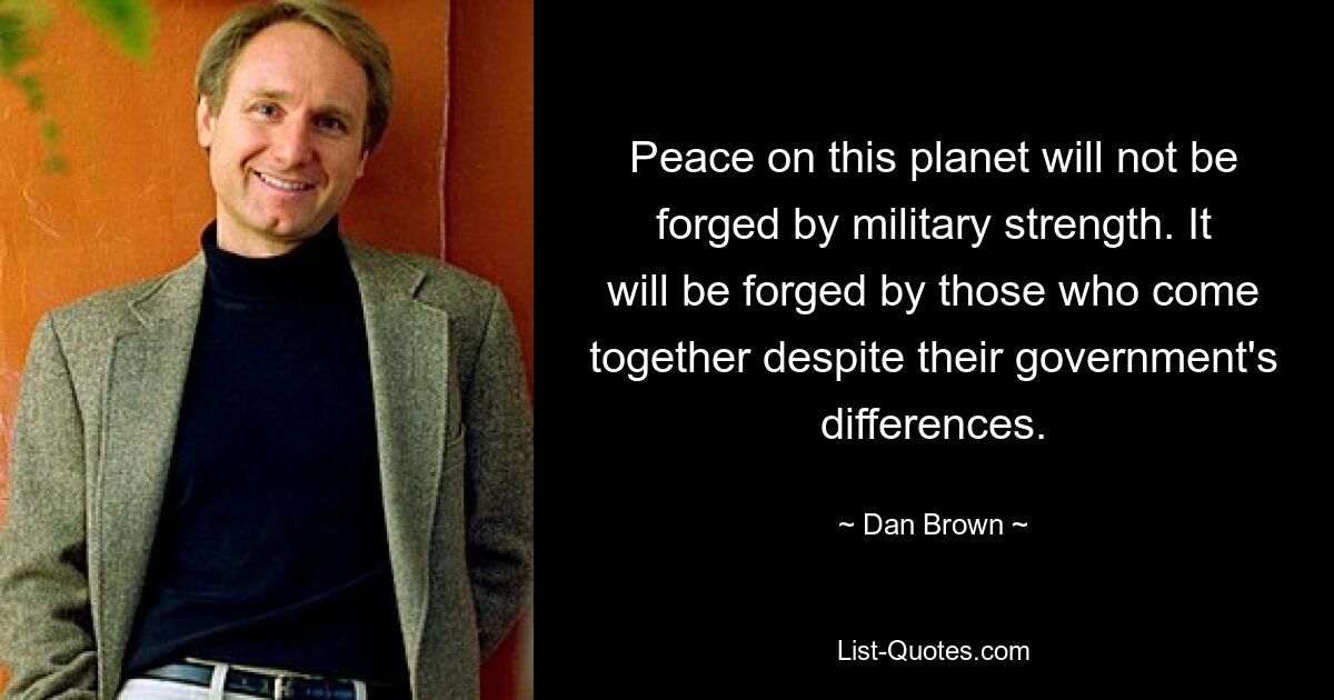 Peace on this planet will not be forged by military strength. It will be forged by those who come together despite their government's differences. — © Dan Brown