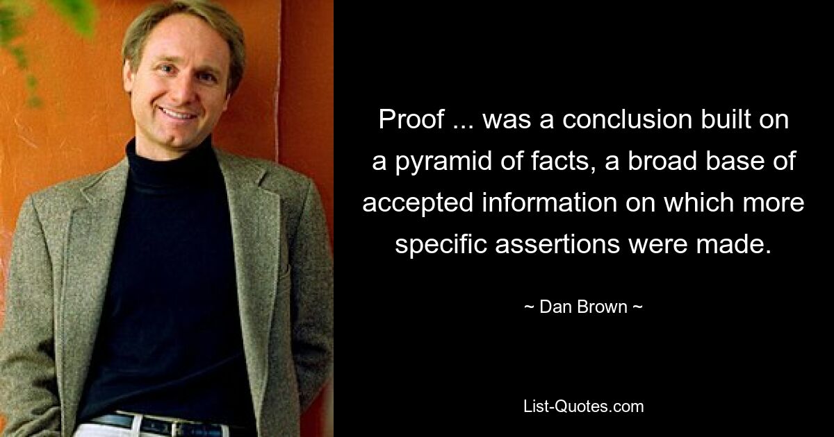 Proof ... was a conclusion built on a pyramid of facts, a broad base of accepted information on which more specific assertions were made. — © Dan Brown