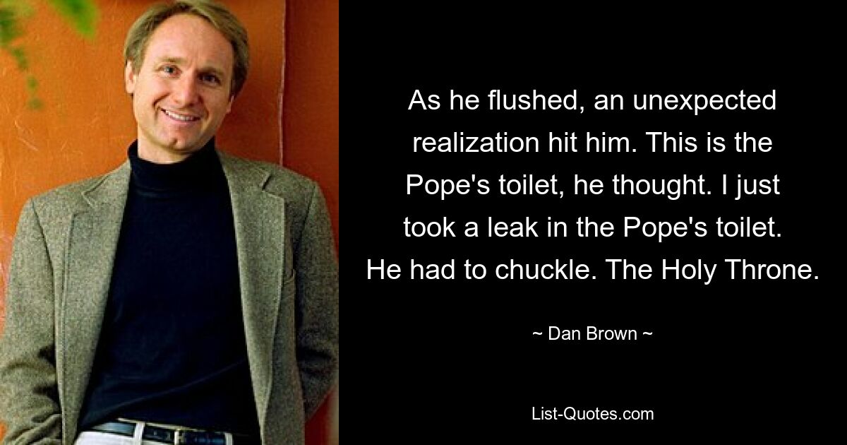 As he flushed, an unexpected realization hit him. This is the Pope's toilet, he thought. I just took a leak in the Pope's toilet. He had to chuckle. The Holy Throne. — © Dan Brown