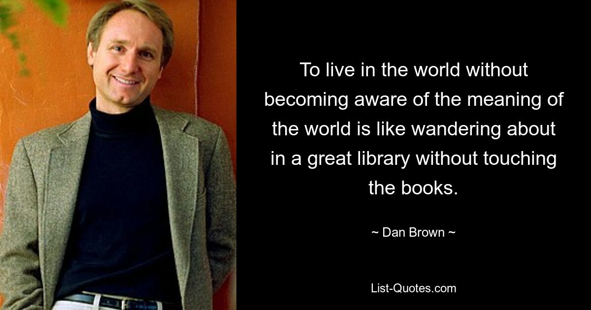 To live in the world without becoming aware of the meaning of the world is like wandering about in a great library without touching the books. — © Dan Brown