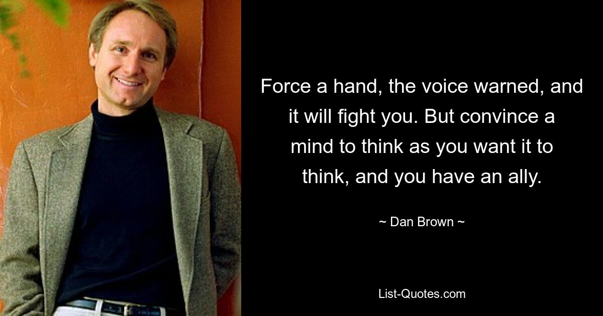 Force a hand, the voice warned, and it will fight you. But convince a mind to think as you want it to think, and you have an ally. — © Dan Brown