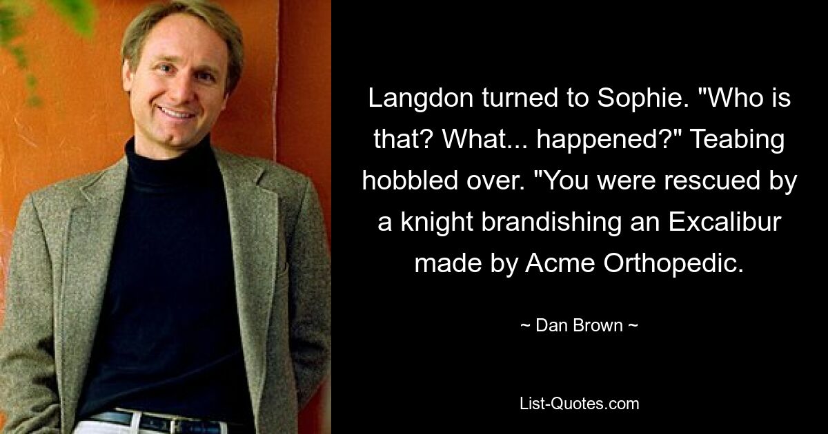 Langdon turned to Sophie. "Who is that? What... happened?" Teabing hobbled over. "You were rescued by a knight brandishing an Excalibur made by Acme Orthopedic. — © Dan Brown