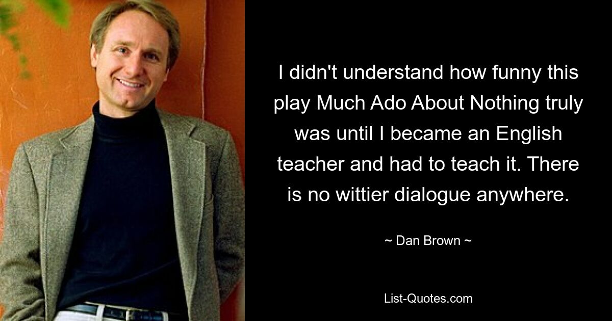 I didn't understand how funny this play Much Ado About Nothing truly was until I became an English teacher and had to teach it. There is no wittier dialogue anywhere. — © Dan Brown