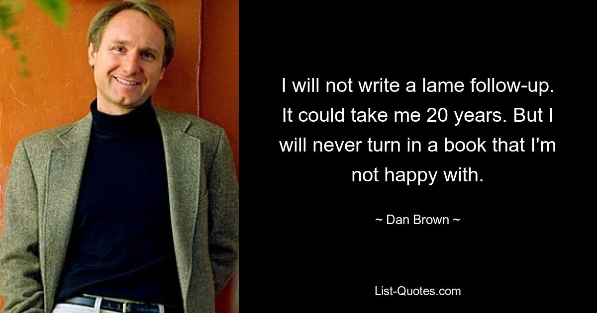 I will not write a lame follow-up. It could take me 20 years. But I will never turn in a book that I'm not happy with. — © Dan Brown