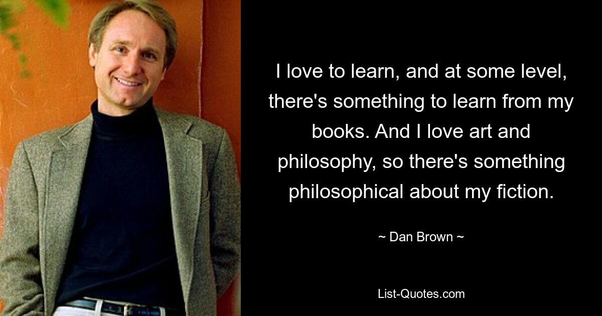 I love to learn, and at some level, there's something to learn from my books. And I love art and philosophy, so there's something philosophical about my fiction. — © Dan Brown