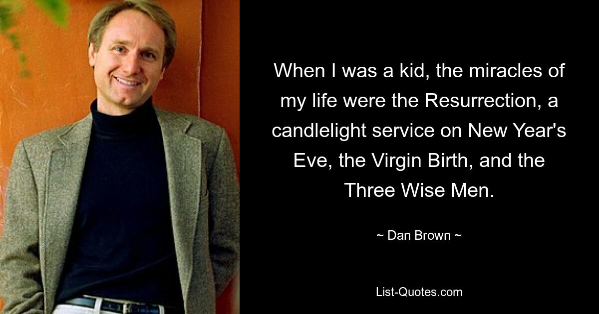 When I was a kid, the miracles of my life were the Resurrection, a candlelight service on New Year's Eve, the Virgin Birth, and the Three Wise Men. — © Dan Brown