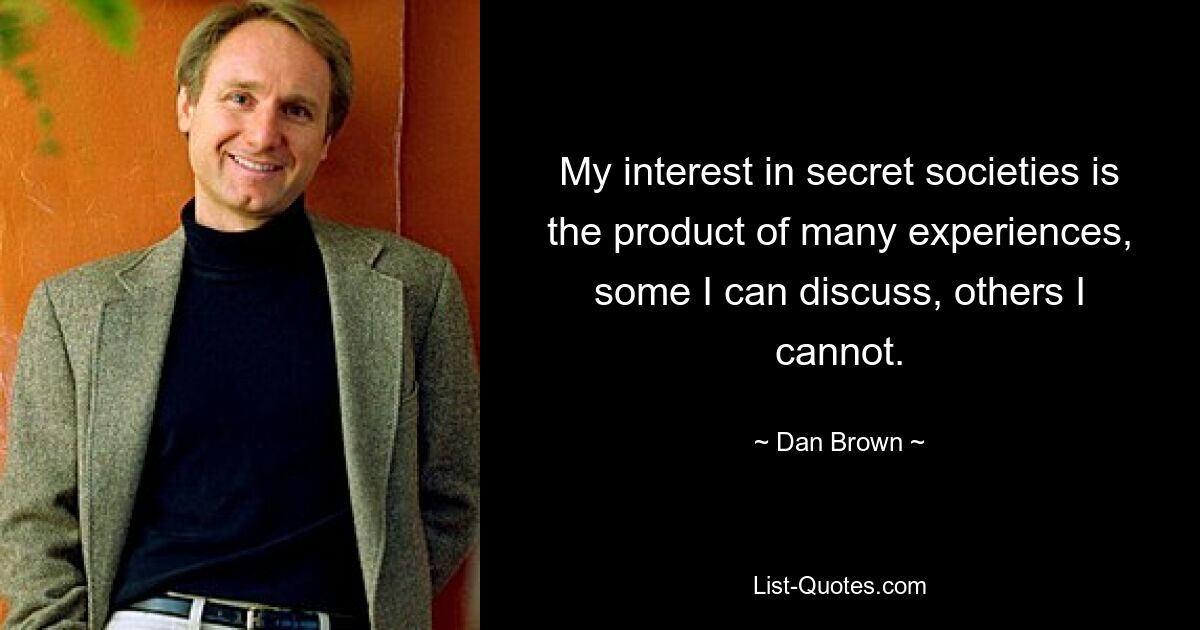 My interest in secret societies is the product of many experiences, some I can discuss, others I cannot. — © Dan Brown