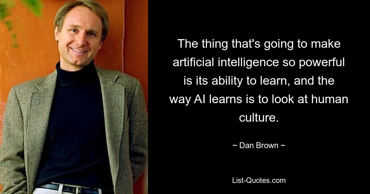 The thing that's going to make artificial intelligence so powerful is its ability to learn, and the way AI learns is to look at human culture. — © Dan Brown