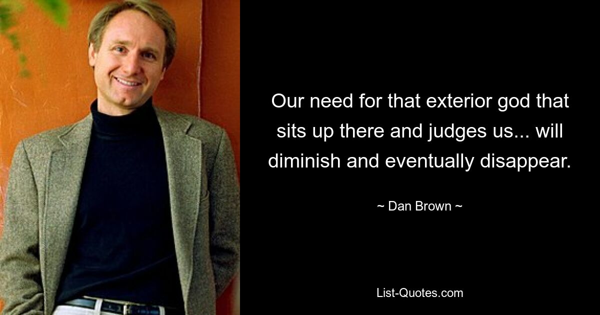 Our need for that exterior god that sits up there and judges us... will diminish and eventually disappear. — © Dan Brown