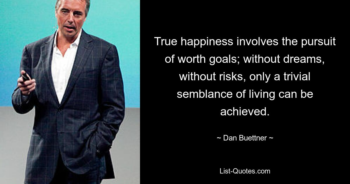 True happiness involves the pursuit of worth goals; without dreams, without risks, only a trivial semblance of living can be achieved. — © Dan Buettner