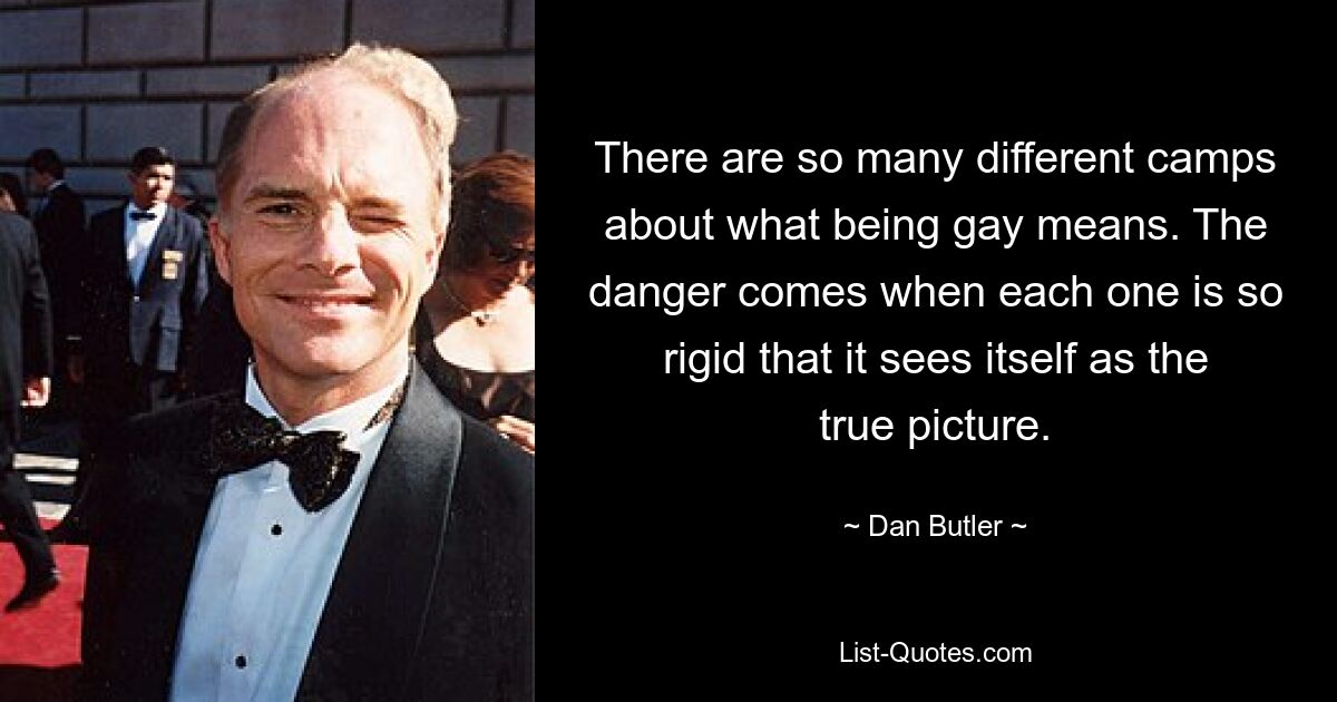 There are so many different camps about what being gay means. The danger comes when each one is so rigid that it sees itself as the true picture. — © Dan Butler