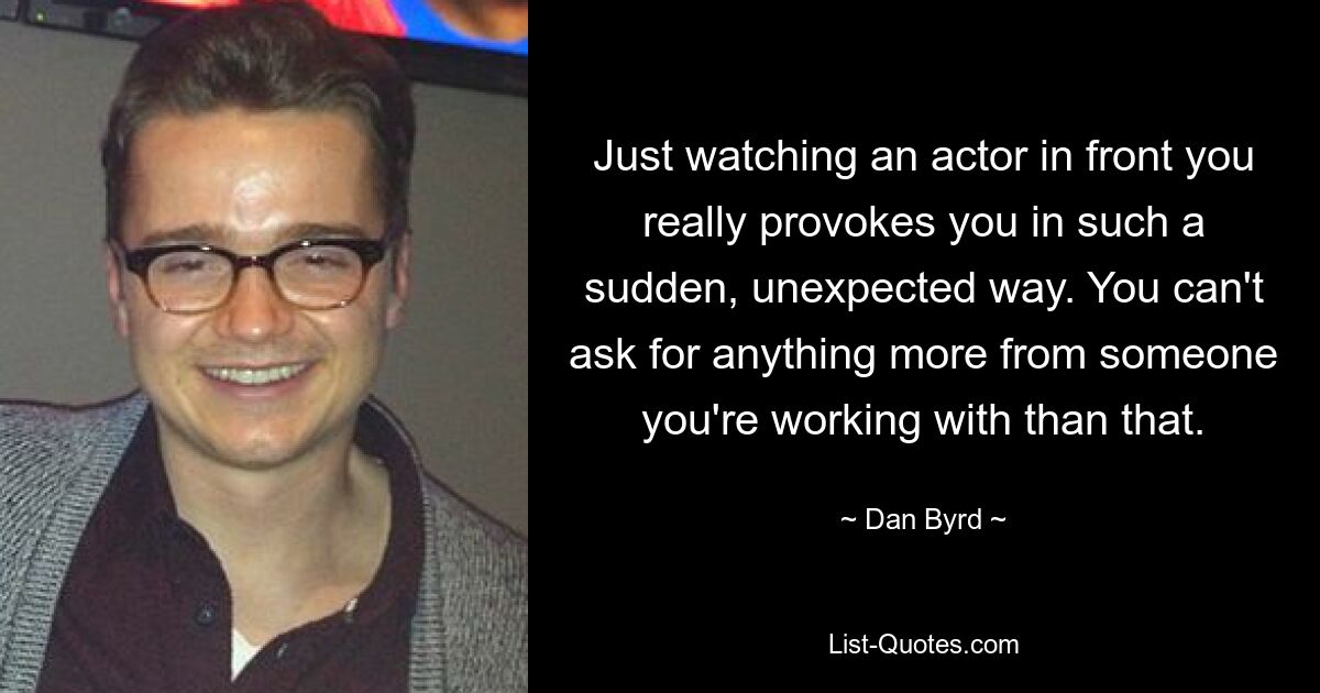 Just watching an actor in front you really provokes you in such a sudden, unexpected way. You can't ask for anything more from someone you're working with than that. — © Dan Byrd