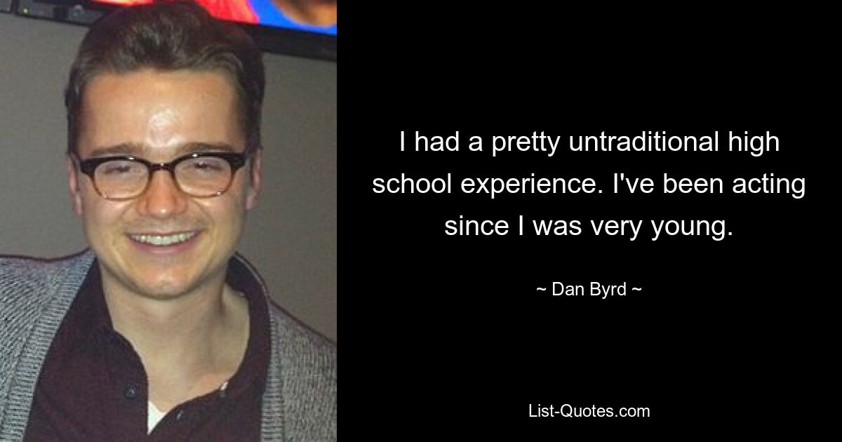 I had a pretty untraditional high school experience. I've been acting since I was very young. — © Dan Byrd