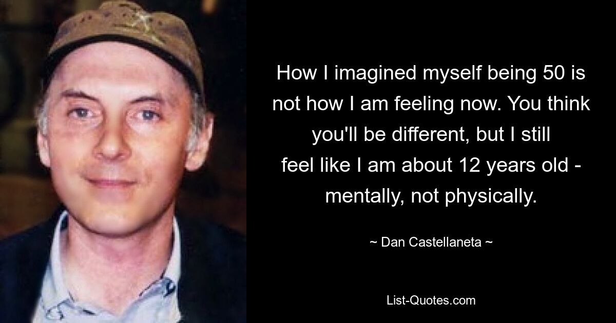 How I imagined myself being 50 is not how I am feeling now. You think you'll be different, but I still feel like I am about 12 years old - mentally, not physically. — © Dan Castellaneta