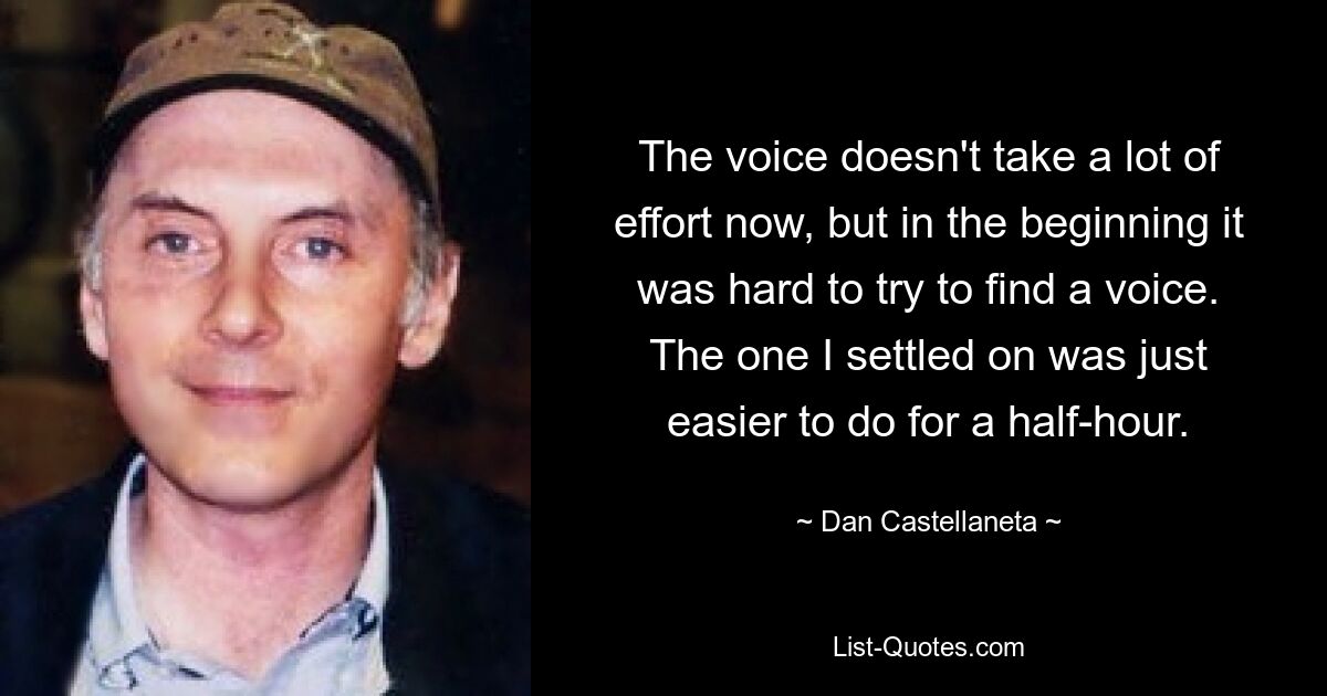 The voice doesn't take a lot of effort now, but in the beginning it was hard to try to find a voice. The one I settled on was just easier to do for a half-hour. — © Dan Castellaneta