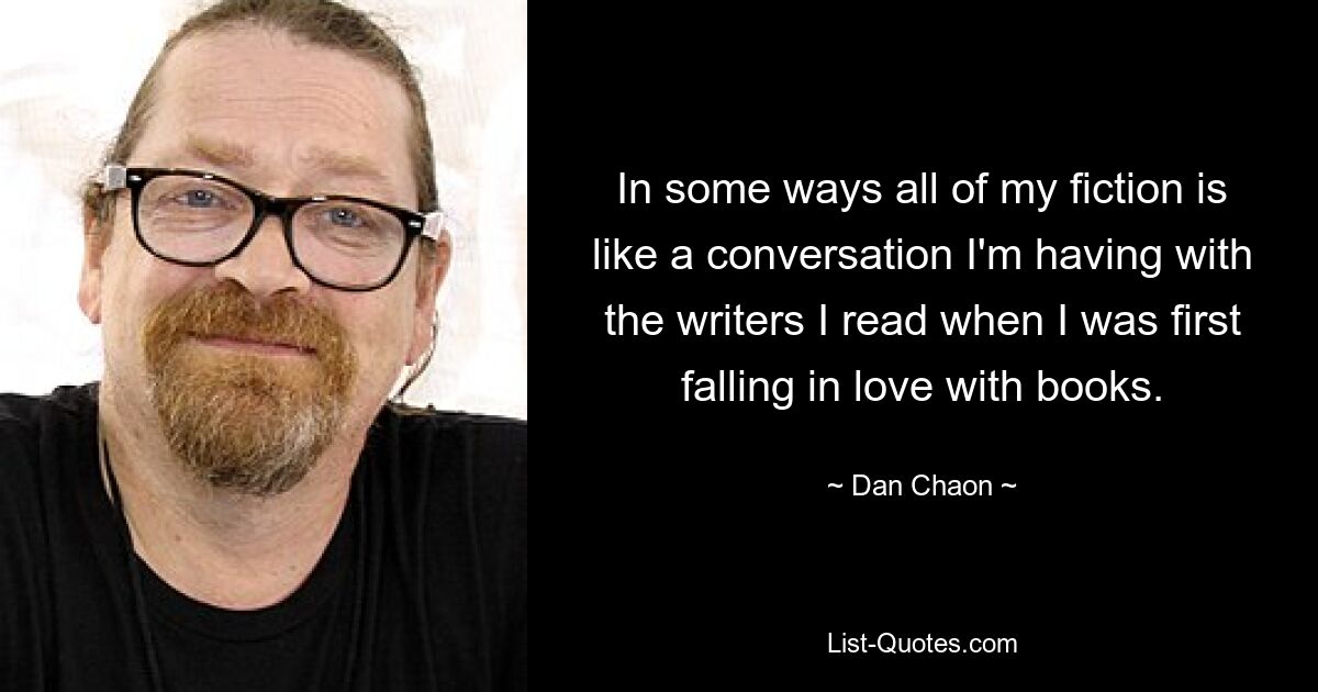 In some ways all of my fiction is like a conversation I'm having with the writers I read when I was first falling in love with books. — © Dan Chaon