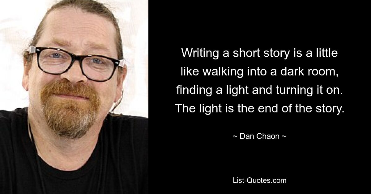 Writing a short story is a little like walking into a dark room, finding a light and turning it on. The light is the end of the story. — © Dan Chaon