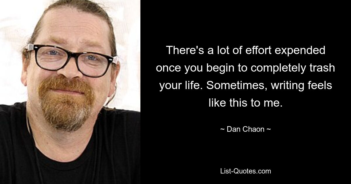 There's a lot of effort expended once you begin to completely trash your life. Sometimes, writing feels like this to me. — © Dan Chaon