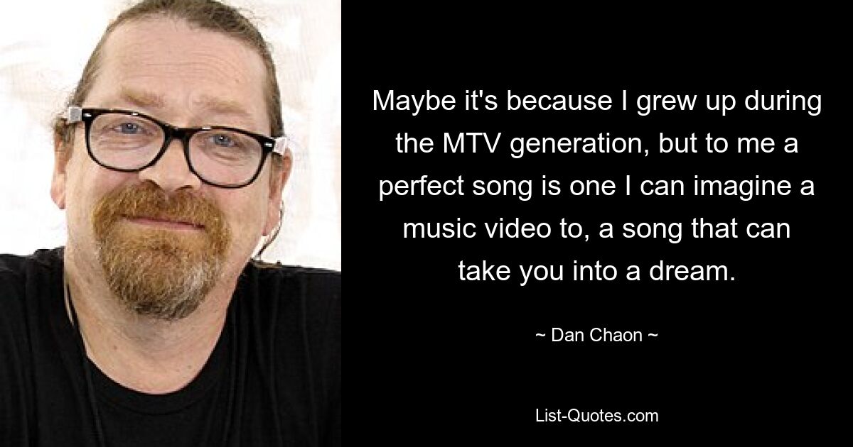 Maybe it's because I grew up during the MTV generation, but to me a perfect song is one I can imagine a music video to, a song that can take you into a dream. — © Dan Chaon