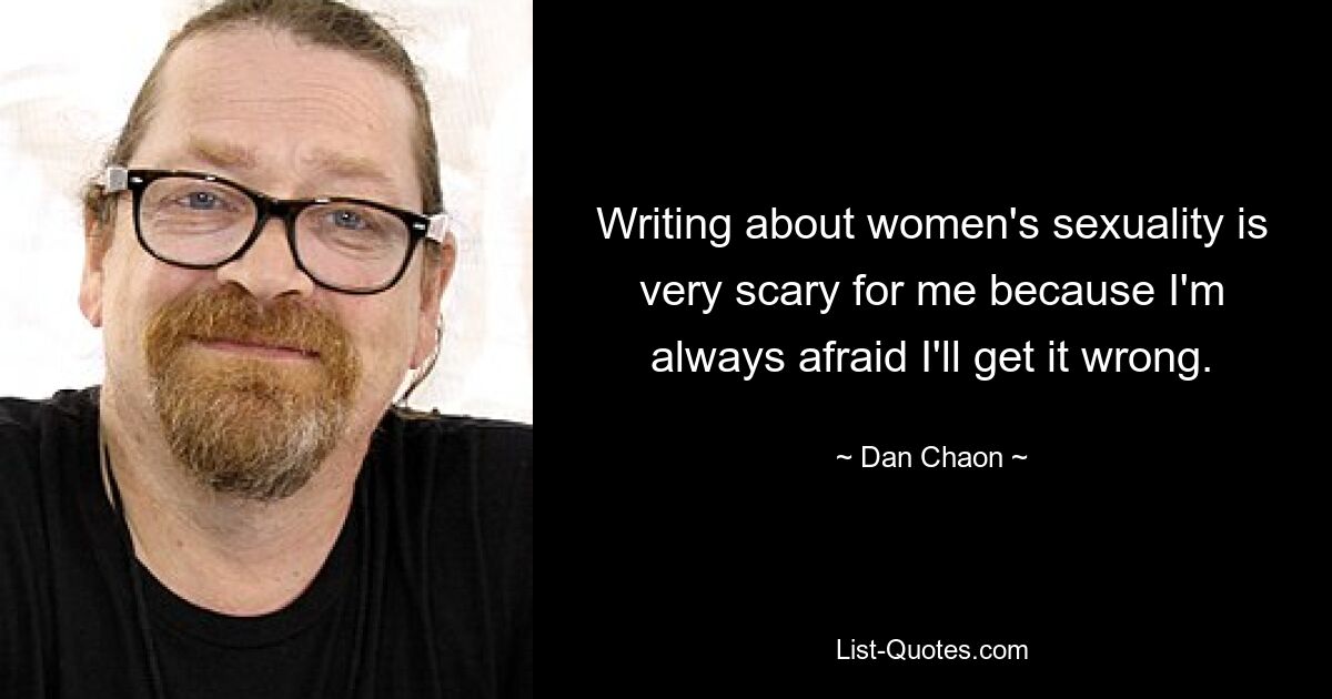 Writing about women's sexuality is very scary for me because I'm always afraid I'll get it wrong. — © Dan Chaon