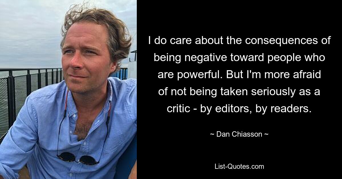 I do care about the consequences of being negative toward people who are powerful. But I'm more afraid of not being taken seriously as a critic - by editors, by readers. — © Dan Chiasson