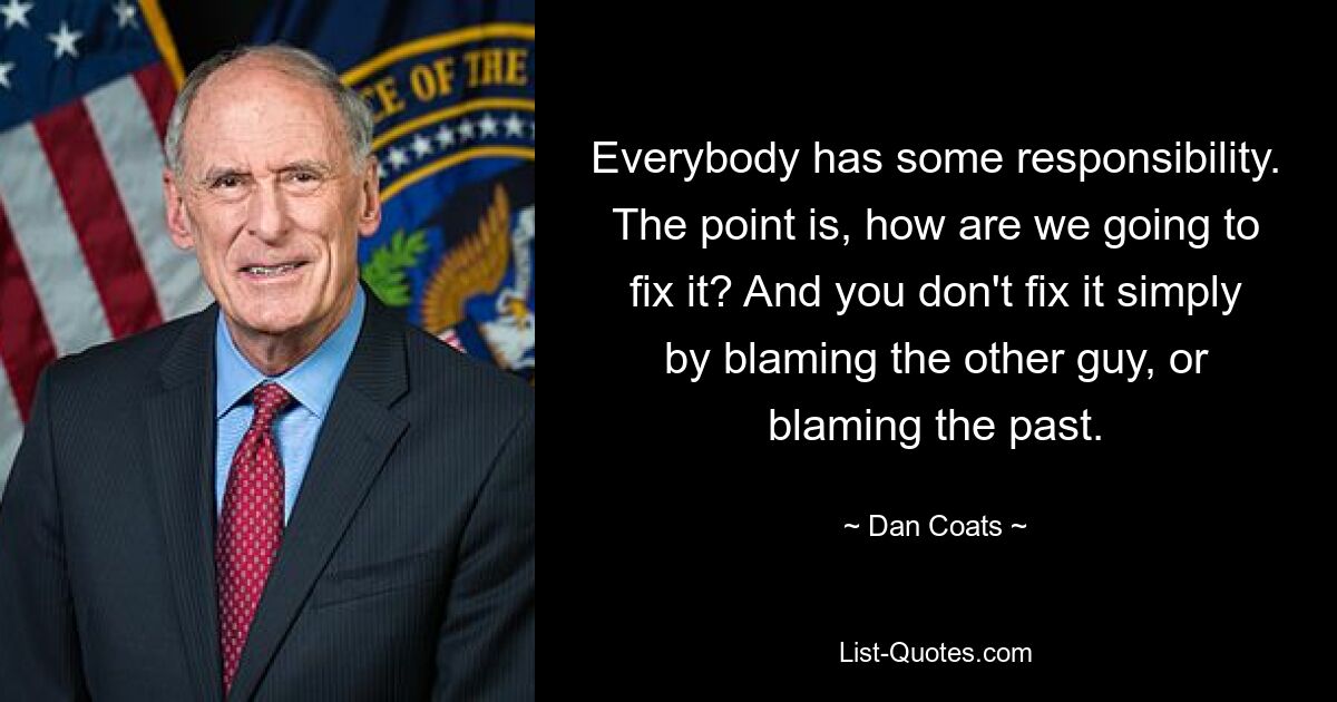 Everybody has some responsibility. The point is, how are we going to fix it? And you don't fix it simply by blaming the other guy, or blaming the past. — © Dan Coats